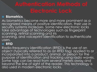  Biometrics
As biometrics become more and more prominent as a
recognized means of positive identification, their use in
security systems increases. Some new electronic locks
take advantage of technologies such as fingerprint
scanning, retinal scanning and iris
scanning, and voiceprint identification to authenticate
users.
 RFID
Radio-frequency identification (RFID) is the use of an
object (typically referred to as an RFID tag) applied to or
incorporated into a product, animal, or person for the
purpose of identification and tracking using radio waves.
Some tags can be read from several meters away and
beyond the line of sight of the reader. This technology is
also used in modern electronic locks.
 