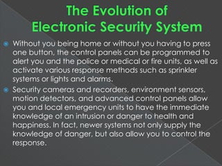  Without you being home or without you having to press
one button, the control panels can be programmed to
alert you and the police or medical or fire units, as well as
activate various response methods such as sprinkler
systems or lights and alarms.
 Security cameras and recorders, environment
sensors, motion detectors, and advanced control panels
allow you and local emergency units to have the
immediate knowledge of an intrusion or danger to health
and happiness. In fact, newer systems not only supply the
knowledge of danger, but also allow you to control the
response.
 