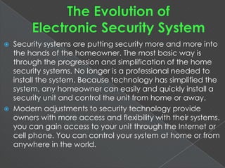  Security systems are putting security more and more into
the hands of the homeowner. The most basic way is
through the progression and simplification of the home
security systems. No longer is a professional needed to
install the system. Because technology has simplified the
system, any homeowner can easily and quickly install a
security unit and control the unit from home or away.
 Modern adjustments to security technology provide
owners with more access and flexibility with their systems.
you can gain access to your unit through the Internet or
cell phone. You can control your system at home or from
anywhere in the world.
 