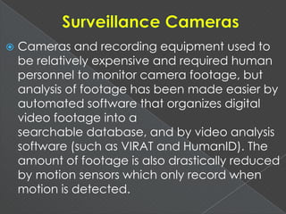  Cameras and recording equipment used to
be relatively expensive and required human
personnel to monitor camera footage, but
analysis of footage has been made easier by
automated software that organizes digital
video footage into a
searchable database, and by video analysis
software (such as VIRAT and HumanID). The
amount of footage is also drastically reduced
by motion sensors which only record when
motion is detected.
 
