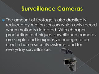  The amount of footage is also drastically
reduced by motion sensors which only record
when motion is detected. With cheaper
production techniques, surveillance cameras
are simple and inexpensive enough to be
used in home security systems, and for
everyday surveillance.
 