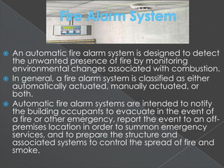  An automatic fire alarm system is designed to detect
the unwanted presence of fire by monitoring
environmental changes associated with combustion.
 In general, a fire alarm system is classified as either
automatically actuated, manually actuated, or
both.
 Automatic fire alarm systems are intended to notify
the building occupants to evacuate in the event of
a fire or other emergency, report the event to an off-
premises location in order to summon emergency
services, and to prepare the structure and
associated systems to control the spread of fire and
smoke.
 