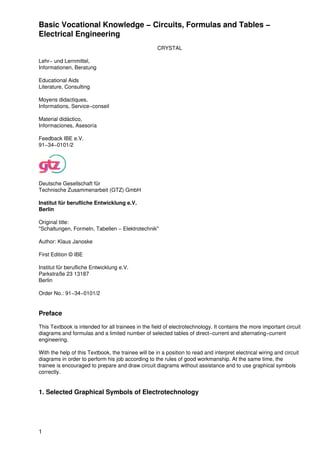 Basic Vocational Knowledge − Circuits, Formulas and Tables −
Electrical Engineering
                                                     CRYSTAL

Lehr− und Lernmittel,
Informationen, Beratung

Educational Aids
Literature, Consulting

Moyens didactiques,
Informations, Service−conseil

Material didáctico,
Informaciones, Asesoría

Feedback IBE e.V.
91−34−0101/2




Deutsche Gesellschaft für
Technische Zusammenarbeit (GTZ) GmbH

Institut für berufliche Entwicklung e.V.
Berlin

Original title:
"Schaltungen, Formeln, Tabellen − Elektrotechnik"

Author: Klaus Janoske

First Edition © IBE

Institut für berufliche Entwicklung e.V.
Parkstraße 23 13187
Berlin

Order No.: 91−34−0101/2


Preface

This Textbook is intended for all trainees in the field of electrotechnology. It contains the more important circuit
diagrams and formulas and a limited number of selected tables of direct−current and alternating−current
engineering.

With the help of this Textbook, the trainee will be in a position to read and interpret electrical wiring and circuit
diagrams in order to perform his job according to the rules of good workmanship. At the same time, the
trainee is encouraged to prepare and draw circuit diagrams without assistance and to use graphical symbols
correctly.


1. Selected Graphical Symbols of Electrotechnology




1
 