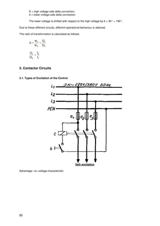 D = high voltage side delta connection
        d = lower voltage side delta connection

        The lower voltage is shifted with respect to the high voltage by 6 × 30° = 180°.

Due to these different circuits, different operational behaviour is attained.

The ratio of transformation is calculated as follows:




5. Contactor Circuits


5.1. Types of Excitation of the Control




                                                 Self−excitation

Advantage: no−voltage characteristic




85
 