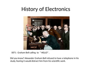 History of Electronics
1871 : Graham Bell calling to “ HELLO” .
Did you know? Alexander Graham Bell refused to have a telephone in his
study, fearing it would distract him from his scientific work.
 