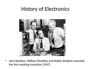 History of Electronics
• John Bardeen, William Shockley and Walter Brattain invented
the first working transistor (1947)
 