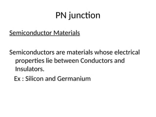 PN junction
Semiconductor Materials
Semiconductors are materials whose electrical
properties lie between Conductors and
Insulators.
Ex : Silicon and Germanium
 