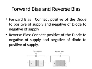 Forward Bias and Reverse Bias
• Forward Bias : Connect positive of the Diode
to positive of supply and negative of Diode to
negative of supply
• Reverse Bias: Connect positive of the Diode to
negative of supply and negative of diode to
positive of supply.
 