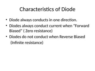 Characteristics of Diode
• Diode always conducts in one direction.
• Diodes always conduct current when “Forward
Biased” ( Zero resistance)
• Diodes do not conduct when Reverse Biased
(Infinite resistance)
 