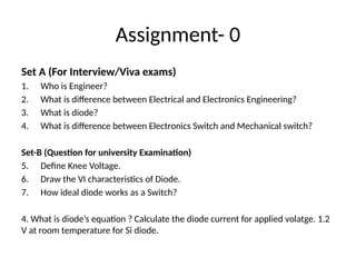 Assignment- 0
Set A (For Interview/Viva exams)
1. Who is Engineer?
2. What is difference between Electrical and Electronics Engineering?
3. What is diode?
4. What is difference between Electronics Switch and Mechanical switch?
Set-B (Question for university Examination)
5. Define Knee Voltage.
6. Draw the VI characteristics of Diode.
7. How ideal diode works as a Switch?
4. What is diode’s equation ? Calculate the diode current for applied volatge. 1.2
V at room temperature for Si diode.
 