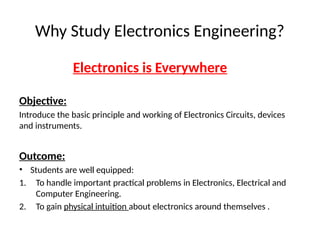Why Study Electronics Engineering?
Electronics is Everywhere
Objective:
Introduce the basic principle and working of Electronics Circuits, devices
and instruments.
Outcome:
• Students are well equipped:
1. To handle important practical problems in Electronics, Electrical and
Computer Engineering.
2. To gain physical intuition about electronics around themselves .
 