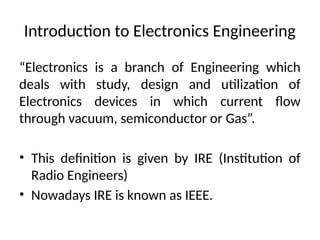 Introduction to Electronics Engineering
“Electronics is a branch of Engineering which
deals with study, design and utilization of
Electronics devices in which current flow
through vacuum, semiconductor or Gas”.
• This definition is given by IRE (Institution of
Radio Engineers)
• Nowadays IRE is known as IEEE.
 