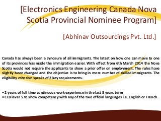 [Electronics Engineering Canada Nova
Scotia Provincial Nominee Program]
[Abhinav Outsourcings Pvt. Ltd.]
Canada has always been a cynosure of all immigrants. The latest on how one can move to one
of its provinces has made the immigration easier. With effect from 6th March 2014 the Nova
Scotia would not require the applicants to show a prior offer on employment. The rules have
slightly been changed and the objective is to bring in more number of skilled immigrants. The
eligibility criterion speaks of 2 key requirements-
• 2 years of full time continuous work experience in the last 5 years term
• CLB lever 5 to show competency with any of the two official languages i.e. English or French.
 