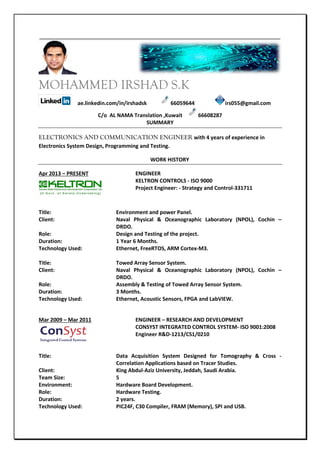 MOHAMMED IRSHAD S.K
ae.linkedin.com/in/irshadsk 66059644 irs055@gmail.com
C/o AL NAMA Translation ,Kuwait 66608287
SUMMARY
ELECTRONICS AND COMMUNICATION ENGINEER with 4 years of experience in
Electronics System Design, Programming and Testing.
WORK HISTORY
Apr 2013 – PRESENT ENGINEER
KELTRON CONTROLS - ISO 9000
Project Engineer: - Strategy and Control-331711
Title: Environment and power Panel.
Client: Naval Physical & Oceanographic Laboratory (NPOL), Cochin –
DRDO.
Role: Design and Testing of the project.
Duration: 1 Year 6 Months.
Technology Used: Ethernet, FreeRTOS, ARM Cortex-M3.
Title: Towed Array Sensor System.
Client: Naval Physical & Oceanographic Laboratory (NPOL), Cochin –
DRDO.
Role: Assembly & Testing of Towed Array Sensor System.
Duration: 3 Months.
Technology Used: Ethernet, Acoustic Sensors, FPGA and LabVIEW.
Mar 2009 – Mar 2011 ENGINEER – RESEARCH AND DEVELOPMENT
CONSYST INTEGRATED CONTROL SYSTEM- ISO 9001:2008
Engineer R&D-1213/CS1/0210
Title: Data Acquisition System Designed for Tomography & Cross -
Correlation Applications based on Tracer Studies.
Client: King Abdul-Aziz University, Jeddah, Saudi Arabia.
Team Size: 5
Environment: Hardware Board Development.
Role: Hardware Testing.
Duration: 2 years.
Technology Used: PIC24F, C30 Compiler, FRAM (Memory), SPI and USB.
 