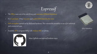 Espressif
The ESP32 came out at the end of 2015 and overcomes ESP8266 limitations.
It is much faster. It has two cores and 520Kb RAM shared by the cores.
WiFi encryption carried out by dedicated hardware. This extends the possibility to use it for industrial
and commercial uses.
Available API to program ESP32 with Arduino IDE in GitHub.
5
ESP32-WROOM-32
https://github.com/espressif/arduino-esp32
 