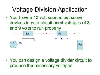 • You have a 12 volt source, but some
devices in your circuit need voltages of 3
and 9 volts to run properly
• You can design a voltage divider circuit to
produce the necessary voltages
Voltage Division Application
+
-
Vs
R1 Ri
I
. . . . . .
Rn
+ Vi -
 