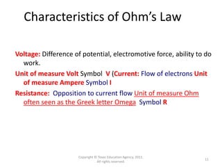 Copyright © Texas Education Agency, 2011.
All rights reserved.
11
Characteristics of Ohm’s Law
Voltage: Difference of potential, electromotive force, ability to do
work.
Unit of measure Volt Symbol V (Current: Flow of electrons Unit
of measure Ampere Symbol I
Resistance: Opposition to current flow Unit of measure Ohm
often seen as the Greek letter Omega Symbol R
 