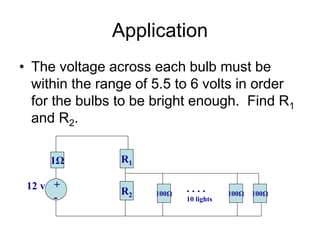 Application
• The voltage across each bulb must be
within the range of 5.5 to 6 volts in order
for the bulbs to be bright enough. Find R1
and R2.
1Ω R1
+
-
12 v R2 100Ω 100Ω 100Ω
. . . .
10 lights
 