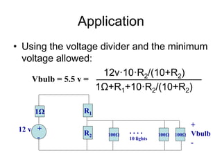 Application
• Using the voltage divider and the minimum
voltage allowed:
12v·10·R2/(10+R2)
1Ω+R1+10·R2/(10+R2)
1Ω R1
+
-
12 v R2 100Ω 100Ω 100Ω
. . . .
10 lights
+
Vbulb
-
Vbulb = 5.5 v =
 