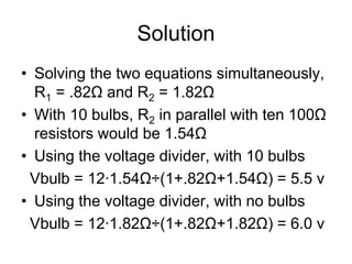 Solution
• Solving the two equations simultaneously,
R1 = .82Ω and R2 = 1.82Ω
• With 10 bulbs, R2 in parallel with ten 100Ω
resistors would be 1.54Ω
• Using the voltage divider, with 10 bulbs
Vbulb = 12∙1.54Ω÷(1+.82Ω+1.54Ω) = 5.5 v
• Using the voltage divider, with no bulbs
Vbulb = 12∙1.82Ω÷(1+.82Ω+1.82Ω) = 6.0 v
 