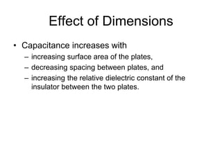 Effect of Dimensions
• Capacitance increases with
– increasing surface area of the plates,
– decreasing spacing between plates, and
– increasing the relative dielectric constant of the
insulator between the two plates.
 