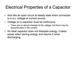 Electrical Properties of a Capacitor
• Acts like an open circuit at steady state when connected
to a d.c. voltage or current source.
• Voltage on a capacitor must be continuous
– There are no abrupt changes to the voltage, but there may be
discontinuities in the current.
• An ideal capacitor does not dissipate energy, it takes
power when storing energy and returns it when
discharging.
 