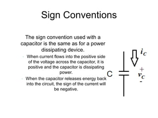 Sign Conventions
• The sign convention used with a
capacitor is the same as for a power
dissipating device.
• When current flows into the positive side
of the voltage across the capacitor, it is
positive and the capacitor is dissipating
power.
• When the capacitor releases energy back
into the circuit, the sign of the current will
be negative.
 
