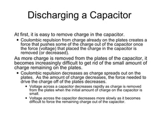 Discharging a Capacitor
 At first, it is easy to remove charge in the capacitor.
 Coulombic repulsion from charge already on the plates creates a
force that pushes some of the charge out of the capacitor once
the force (voltage) that placed the charge in the capacitor is
removed (or decreased).
 As more charge is removed from the plates of the capacitor, it
becomes increasingly difficult to get rid of the small amount of
charge remaining on the plates.
 Coulombic repulsion decreases as charge spreads out on the
plates. As the amount of charge decreases, the force needed to
drive the charge off of the plates decreases.
 Voltage across a capacitor decreases rapidly as charge is removed
from the plates when the initial amount of charge on the capacitor is
small.
 Voltage across the capacitor decreases more slowly as it becomes
difficult to force the remaining charge out of the capacitor.
 