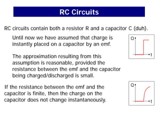 RC Circuits
RC circuits contain both a resistor R and a capacitor C (duh).
Until now we have assumed that charge is
instantly placed on a capacitor by an emf.
The approximation resulting from this
assumption is reasonable, provided the
resistance between the emf and the capacitor
being charged/discharged is small.
If the resistance between the emf and the
capacitor is finite, then the charge on the
capacitor does not change instantaneously.
Q
t
Q
t
 