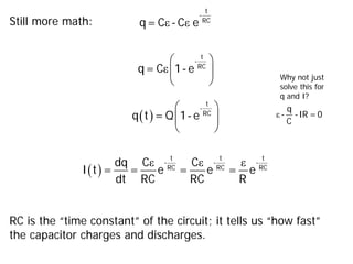 Still more math: ε ε
t
-
RC
q= C - C e
ε
 
 
 
t
-
RC
q= C 1- e
( )
 
 
 
t
-
RC
q t = Q 1- e
( )
ε ε ε
t t t
- - -
RC RC RC
dq C C
I t = = e = e = e
dt RC RC R
RC is the “time constant” of the circuit; it tells us “how fast”
the capacitor charges and discharges.
ε
q
- -IR =0
C
Why not just
solve this for
q and I?
 