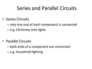 Series and Parallel Circuits
• Series Circuits
– only one end of each component is connected
– e.g. Christmas tree lights
• Parallel Circuits
– both ends of a component are connected
– e.g. household lighting
 