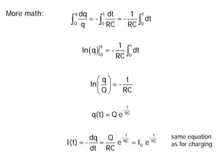 More math:
∫ ∫ ∫
q t t
Q 0 0
dq dt 1
= - = - dt
q RC RC
( ) ∫
t
q
Q 0
1
ln q = - dt
RC
 
 
 
q t
ln = -
Q RC
t
-
RC
q(t)= Q e
t t
- -
RC RC
0
dq Q
I(t)=- = e =I e
dt RC
same equation
as for charging
 
