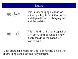 Notes
( )
ε t
-
RC
I t = e
R
This is for charging a capacitor.
ε/R = I0 = Imax is the initial current,
and depends on the charging emf
and the resistor.
( ) 0
t
-
RC
I t =I e
This is for discharging a capacitor.
I0 = Q/RC, and depends on how
much charge Q the capacitor
started with.
I0 for charging is equal to I0 for discharging only if the
discharging capacitor was fully charged.
 