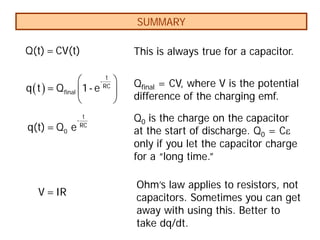 SUMMARY
( )
 
 
 
t
-
RC
final
q t = Q 1- e
t
-
RC
0
q(t)= Q e
V =IR
Q(t)= CV(t) This is always true for a capacitor.
Qfinal = CV, where V is the potential
difference of the charging emf.
Q0 is the charge on the capacitor
at the start of discharge. Q0 = Cε
only if you let the capacitor charge
for a “long time.”
Ohm’s law applies to resistors, not
capacitors. Sometimes you can get
away with using this. Better to
take dq/dt.
 