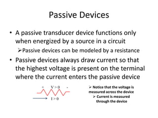 Passive Devices
• A passive transducer device functions only
when energized by a source in a circuit
Passive devices can be modeled by a resistance
• Passive devices always draw current so that
the highest voltage is present on the terminal
where the current enters the passive device
+ V > 0 -
I > 0
 Notice that the voltage is
measured across the device
 Current is measured
through the device
 