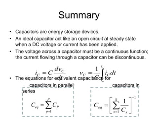 Summary
• Capacitors are energy storage devices.
• An ideal capacitor act like an open circuit at steady state
when a DC voltage or current has been applied.
• The voltage across a capacitor must be a continuous function;
the current flowing through a capacitor can be discontinuous.
• The equations for equivalent capacitance for
capacitors in parallel capacitors in
series
1
1
1
−
=






= ∑
S
s s
eq
C
C
∑
=
=
P
p
P
eq C
C
1
∫
=
=
1
1
t
t
C
C
C
C
o
dt
i
C
v
dt
dv
C
i
 
