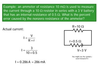 Example: an ammeter of resistance 10 mΩ is used to measure
the current through a 10 Ω resistor in series with a 3 V battery
that has an internal resistance of 0.5 Ω. What is the percent
error caused by the nonzero resistance of the ammeter?
V=3 V
R=10 Ω
r=0.5 Ω
Actual current:
V
I =
R +r
3
I =
10+0.5
I = 0.286 A = 286 mA
You might see the symbol ε
used instead of V.
 