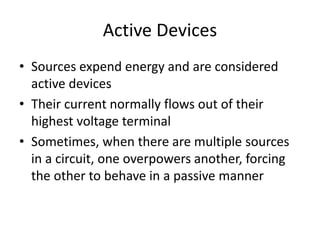 Active Devices
• Sources expend energy and are considered
active devices
• Their current normally flows out of their
highest voltage terminal
• Sometimes, when there are multiple sources
in a circuit, one overpowers another, forcing
the other to behave in a passive manner
 