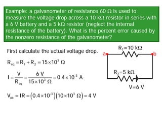 Example: a galvanometer of resistance 60 Ω is used to
measure the voltage drop across a 10 kΩ resistor in series with
a 6 V battery and a 5 kΩ resistor (neglect the internal
resistance of the battery). What is the percent error caused by
the nonzero resistance of the galvanometer?
First calculate the actual voltage drop.
V=6 V
R1=10 kΩ
R2=5 kΩ
a b
× Ω
3
eq 1 2
R R +R =15 10
= = = ×
× Ω
-3
3
eq
V 6 V
I 0.4 10 A
R 15 10
( )( )
= × × Ω
=
-3 3
ab
V =IR 0.4 10 10 10 4 V
 