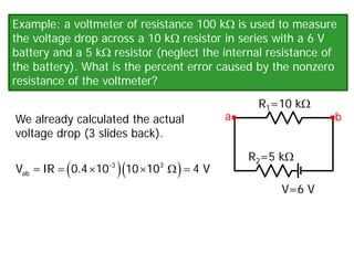 Example: a voltmeter of resistance 100 kΩ is used to measure
the voltage drop across a 10 kΩ resistor in series with a 6 V
battery and a 5 kΩ resistor (neglect the internal resistance of
the battery). What is the percent error caused by the nonzero
resistance of the voltmeter?
We already calculated the actual
voltage drop (3 slides back).
V=6 V
R1=10 kΩ
R2=5 kΩ
a b
( )( )
= × × Ω
=
-3 3
ab
V =IR 0.4 10 10 10 4 V
 