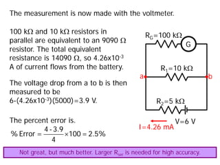 The measurement is now made with the voltmeter.
V=6 V
R1=10 kΩ
R2=5 kΩ
G
RG=100 kΩ
a b
100 kΩ and 10 kΩ resistors in
parallel are equivalent to an 9090 Ω
resistor. The total equivalent
resistance is 14090 Ω, so 4.26x10-3
A of current flows from the battery.
I=4.26 mA
The voltage drop from a to b is then
measured to be
6-(4.26x10-3)(5000)=3.9 V.
The percent error is.
×
4 -3.9
% Error = 100 =2.5%
4
Not great, but much better. Larger Rser is needed for high accuracy.
 