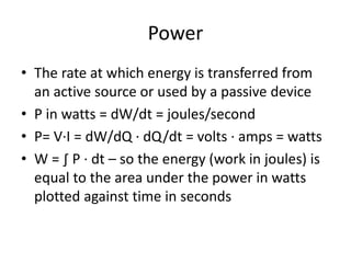 Power
• The rate at which energy is transferred from
an active source or used by a passive device
• P in watts = dW/dt = joules/second
• P= V∙I = dW/dQ ∙ dQ/dt = volts ∙ amps = watts
• W = ∫ P ∙ dt – so the energy (work in joules) is
equal to the area under the power in watts
plotted against time in seconds
 