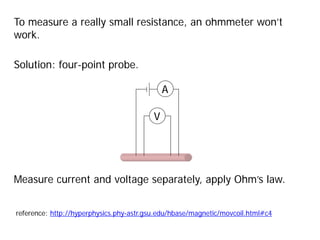 To measure a really small resistance, an ohmmeter won’t
work.
Solution: four-point probe.
V
A
reference: http://hyperphysics.phy-astr.gsu.edu/hbase/magnetic/movcoil.html#c4
Measure current and voltage separately, apply Ohm’s law.
 