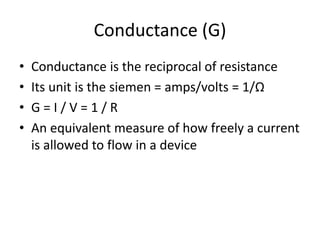Conductance (G)
• Conductance is the reciprocal of resistance
• Its unit is the siemen = amps/volts = 1/Ω
• G = I / V = 1 / R
• An equivalent measure of how freely a current
is allowed to flow in a device
 