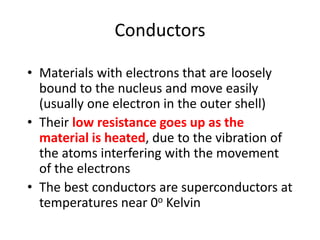 Conductors
• Materials with electrons that are loosely
bound to the nucleus and move easily
(usually one electron in the outer shell)
• Their low resistance goes up as the
material is heated, due to the vibration of
the atoms interfering with the movement
of the electrons
• The best conductors are superconductors at
temperatures near 0o Kelvin
 
