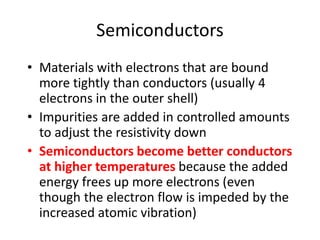 Semiconductors
• Materials with electrons that are bound
more tightly than conductors (usually 4
electrons in the outer shell)
• Impurities are added in controlled amounts
to adjust the resistivity down
• Semiconductors become better conductors
at higher temperatures because the added
energy frees up more electrons (even
though the electron flow is impeded by the
increased atomic vibration)
 