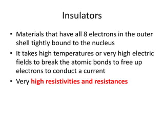 Insulators
• Materials that have all 8 electrons in the outer
shell tightly bound to the nucleus
• It takes high temperatures or very high electric
fields to break the atomic bonds to free up
electrons to conduct a current
• Very high resistivities and resistances
 