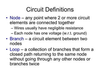 Circuit Definitions
• Node – any point where 2 or more circuit
elements are connected together
– Wires usually have negligible resistance
– Each node has one voltage (w.r.t. ground)
• Branch – a circuit element between two
nodes
• Loop – a collection of branches that form a
closed path returning to the same node
without going through any other nodes or
branches twice
 