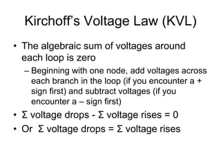 Kirchoff’s Voltage Law (KVL)
• The algebraic sum of voltages around
each loop is zero
– Beginning with one node, add voltages across
each branch in the loop (if you encounter a +
sign first) and subtract voltages (if you
encounter a – sign first)
• Σ voltage drops - Σ voltage rises = 0
• Or Σ voltage drops = Σ voltage rises
 