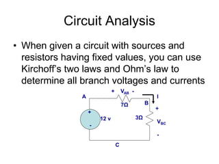 Circuit Analysis
• When given a circuit with sources and
resistors having fixed values, you can use
Kirchoff’s two laws and Ohm’s law to
determine all branch voltages and currents
+
12 v
-
I
7Ω
3Ω
A
B
C
+ VAB -
+
VBC
-
 